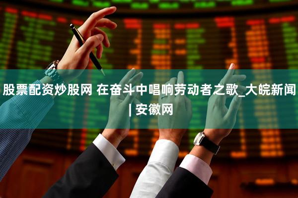 股票配资炒股网 在奋斗中唱响劳动者之歌_大皖新闻 | 安徽网