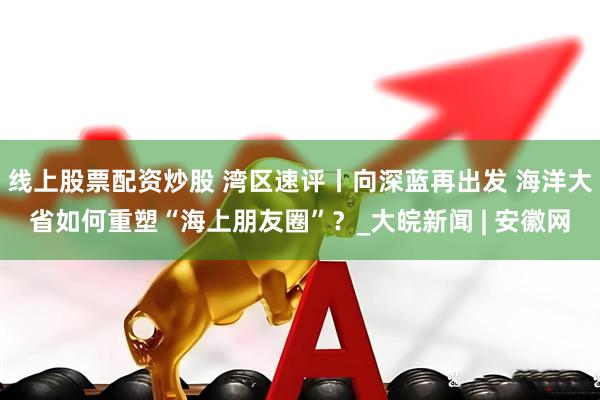 线上股票配资炒股 湾区速评丨向深蓝再出发 海洋大省如何重塑“海上朋友圈”？_大皖新闻 | 安徽网