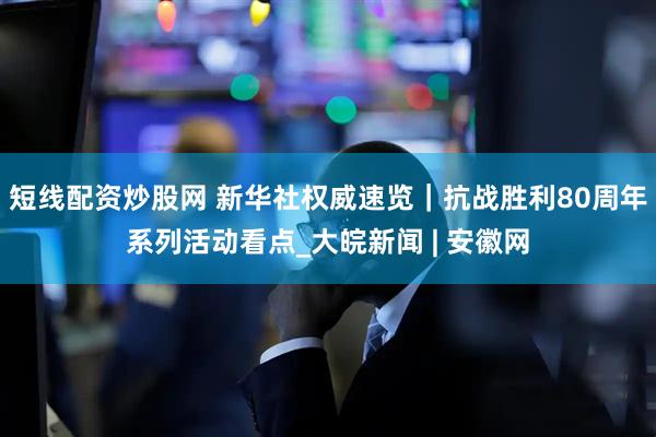 短线配资炒股网 新华社权威速览｜抗战胜利80周年系列活动看点_大皖新闻 | 安徽网
