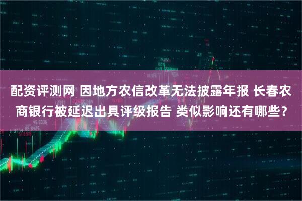 配资评测网 因地方农信改革无法披露年报 长春农商银行被延迟出具评级报告 类似影响还有哪些？