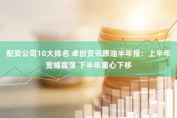 配资公司10大排名 卓创资讯原油半年报：上半年宽幅震荡 下半年重心下移