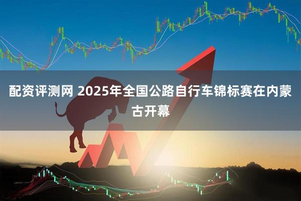 配资评测网 2025年全国公路自行车锦标赛在内蒙古开幕