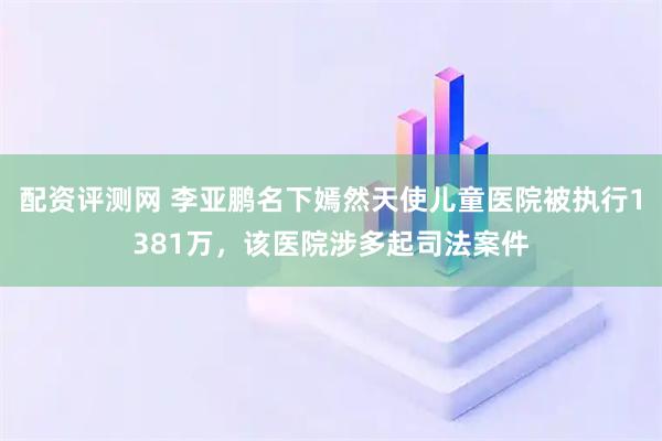 配资评测网 李亚鹏名下嫣然天使儿童医院被执行1381万，该医院涉多起司法案件
