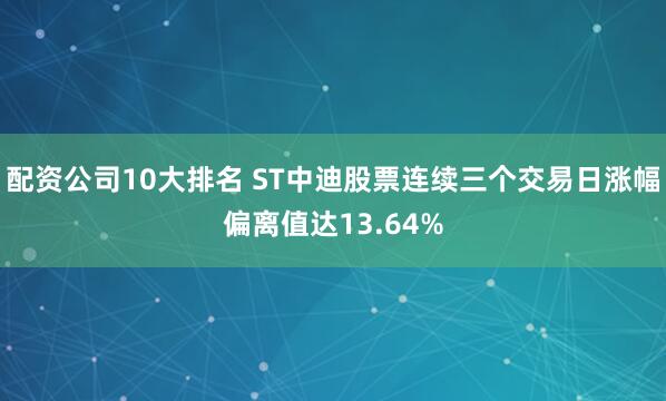 配资公司10大排名 ST中迪股票连续三个交易日涨幅偏离值达13.64%