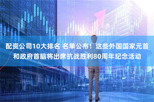 配资公司10大排名 名单公布！这些外国国家元首和政府首脑将出席抗战胜利80周年纪念活动