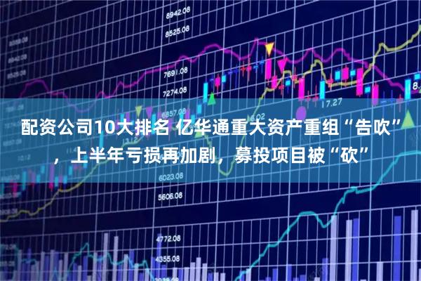 配资公司10大排名 亿华通重大资产重组“告吹”，上半年亏损再加剧，募投项目被“砍”
