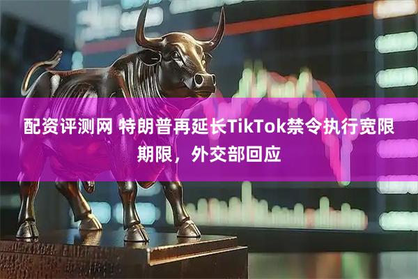 配资评测网 特朗普再延长TikTok禁令执行宽限期限，外交部回应