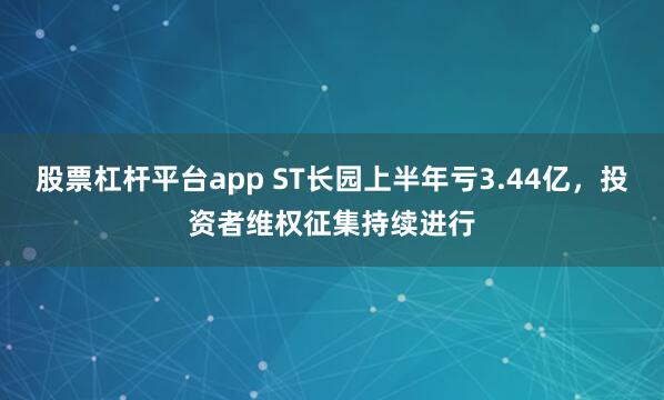 股票杠杆平台app ST长园上半年亏3.44亿，投资者维权征集持续进行