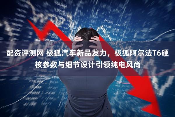 配资评测网 极狐汽车新品发力，极狐阿尔法T6硬核参数与细节设计引领纯电风尚