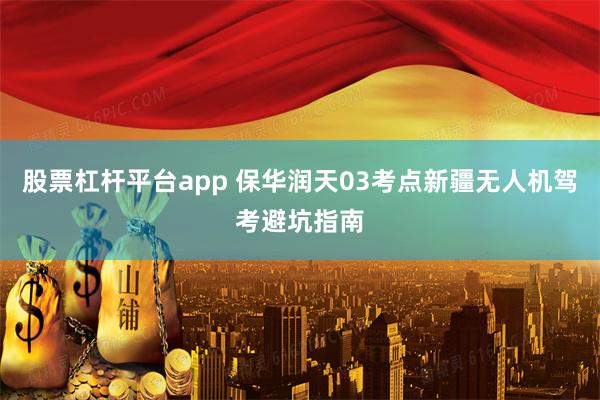 股票杠杆平台app 保华润天03考点新疆无人机驾考避坑指南