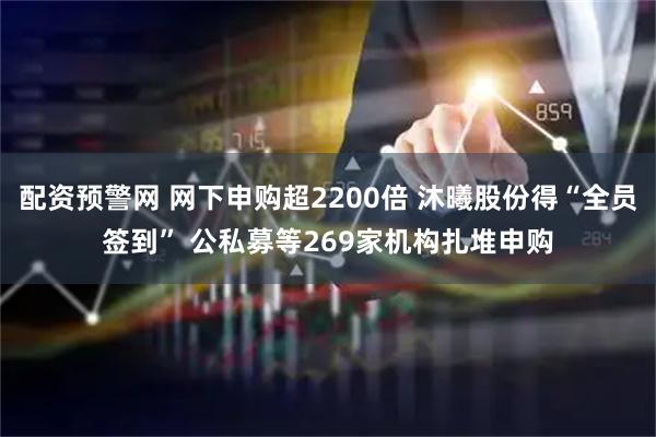 配资预警网 网下申购超2200倍 沐曦股份得“全员签到” 公私募等269家机构扎堆申购