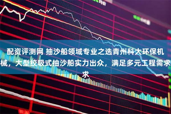 配资评测网 抽沙船领域专业之选青州科大环保机械，大型绞吸式抽沙船实力出众，满足多元工程需求